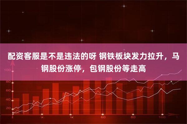 配资客服是不是违法的呀 钢铁板块发力拉升，马钢股份涨停，包钢股份等走高