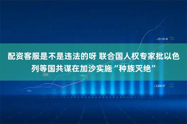 配资客服是不是违法的呀 联合国人权专家批以色列等国共谋在加沙实施“种族灭绝”