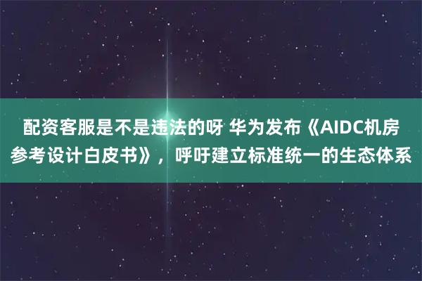 配资客服是不是违法的呀 华为发布《AIDC机房参考设计白皮书》，呼吁建立标准统一的生态体系