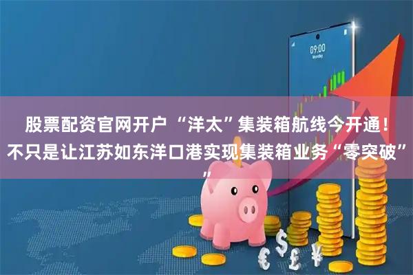 股票配资官网开户 “洋太”集装箱航线今开通！不只是让江苏如东洋口港实现集装箱业务“零突破”