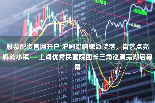 股票配资官网开户 沪剧唱响徽派院落，街艺点亮鸠兹小镇——上海优秀民营院团长三角巡演芜湖启幕