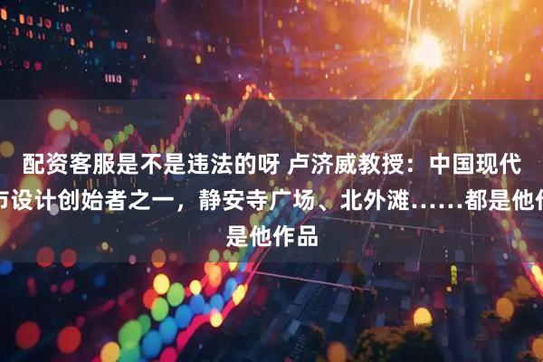 配资客服是不是违法的呀 卢济威教授：中国现代城市设计创始者之一，静安寺广场、北外滩……都是他作品