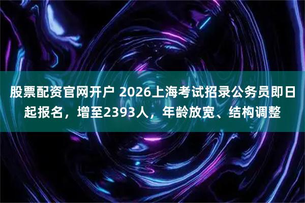 股票配资官网开户 2026上海考试招录公务员即日起报名，增至2393人，年龄放宽、结构调整