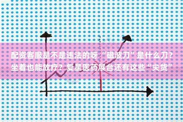 配资客服是不是违法的呀 “磁波刀”是什么刀?坐着也能放疗?复星医药展台还有这些“尖货”