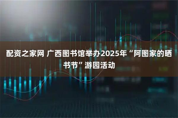 配资之家网 广西图书馆举办2025年“阿图家的晒书节”游园活动