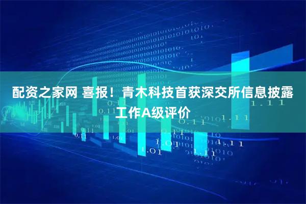 配资之家网 喜报！青木科技首获深交所信息披露工作A级评价