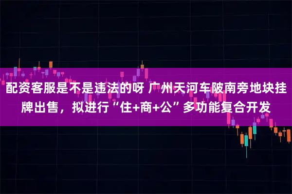 配资客服是不是违法的呀 广州天河车陂南旁地块挂牌出售,拟进行“住+商+公”多功能复合开发